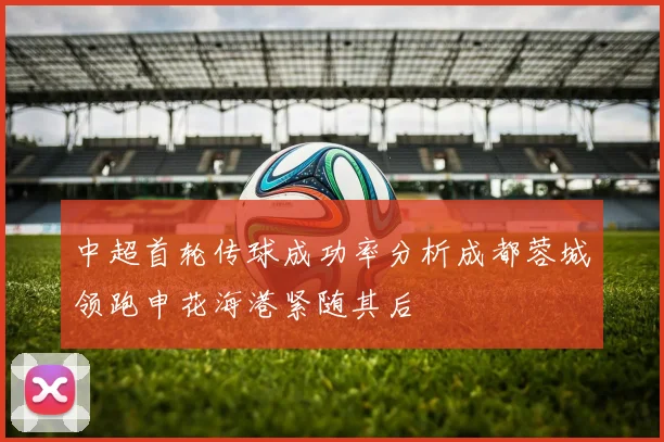 中超首轮传球成功率分析成都蓉城领跑申花海港紧随其后