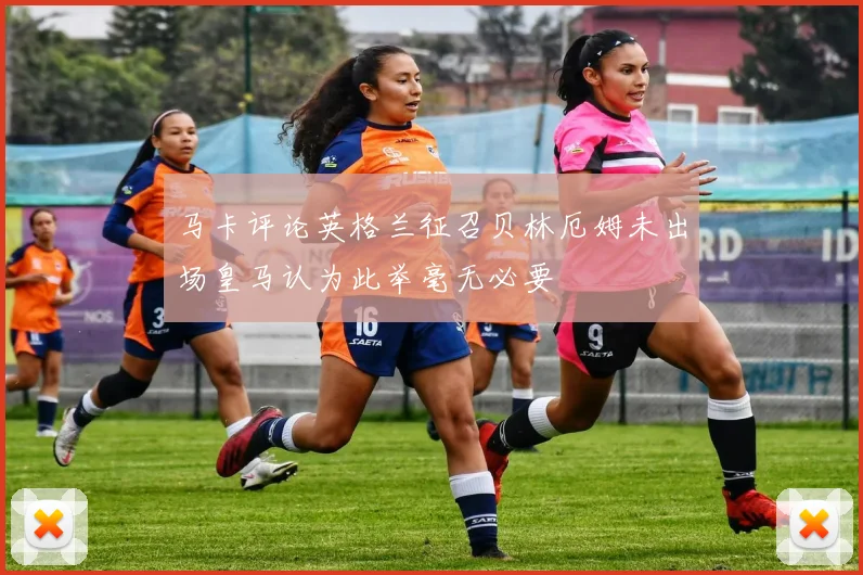 马卡评论英格兰征召贝林厄姆未出场皇马认为此举毫无必要