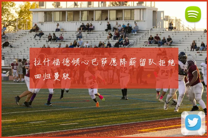 拉什福德倾心巴萨愿降薪留队拒绝回归曼联