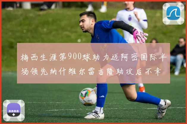 梅西生涯第900球助力迈阿密国际半场领先纳什维尔雷吉隆助攻后不幸伤退