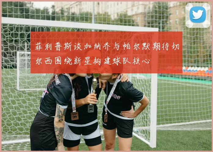 菲利普斯谈加纳乔与帕尔默期待切尔西围绕新星构建球队核心