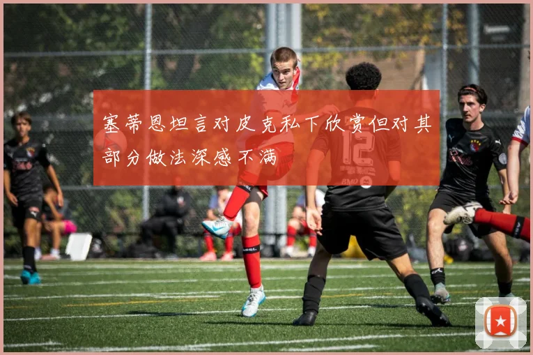 塞蒂恩坦言对皮克私下欣赏但对其部分做法深感不满