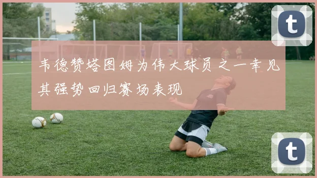 韦德赞塔图姆为伟大球员之一幸见其强势回归赛场表现
