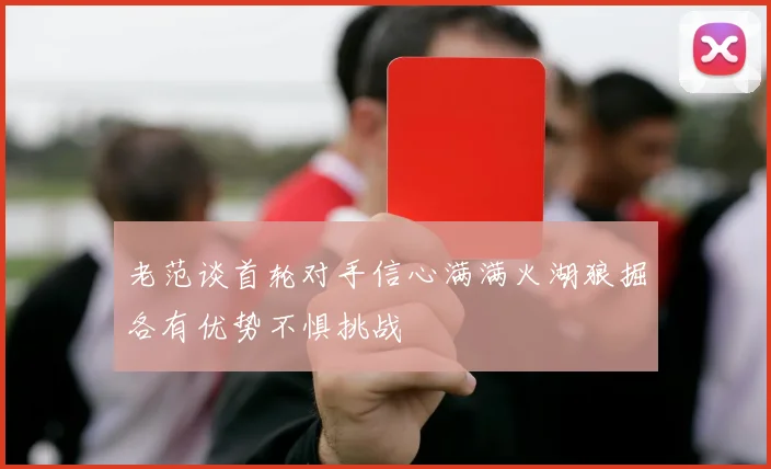 老范谈首轮对手信心满满火湖狼掘各有优势不惧挑战