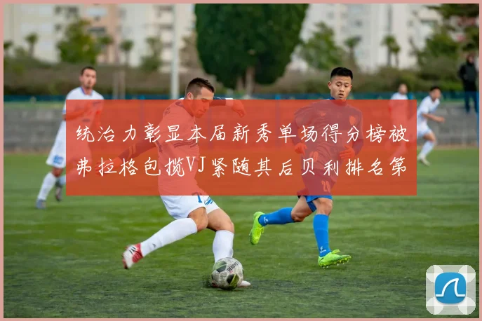 统治力彰显本届新秀单场得分榜被弗拉格包揽VJ紧随其后贝利排名第五