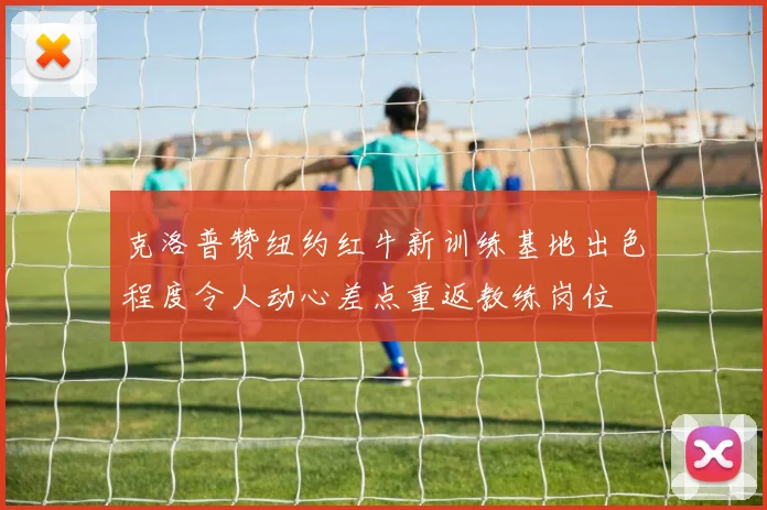 克洛普赞纽约红牛新训练基地出色程度令人动心差点重返教练岗位