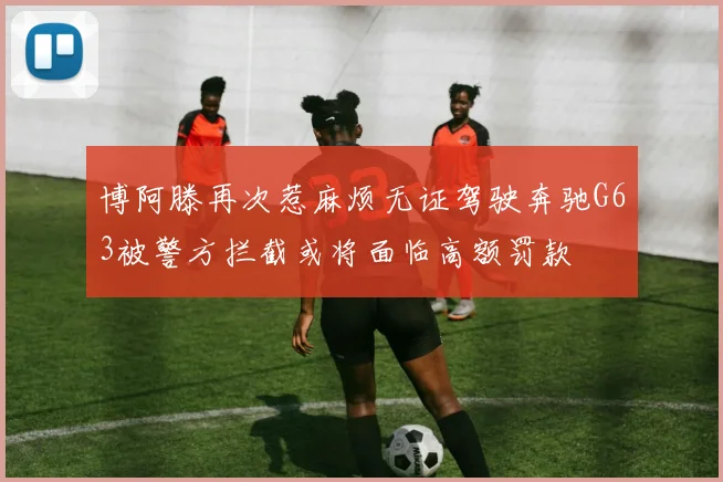 博阿滕再次惹麻烦无证驾驶奔驰G63被警方拦截或将面临高额罚款