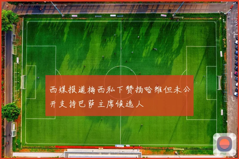 西媒报道梅西私下赞扬哈维但未公开支持巴萨主席候选人