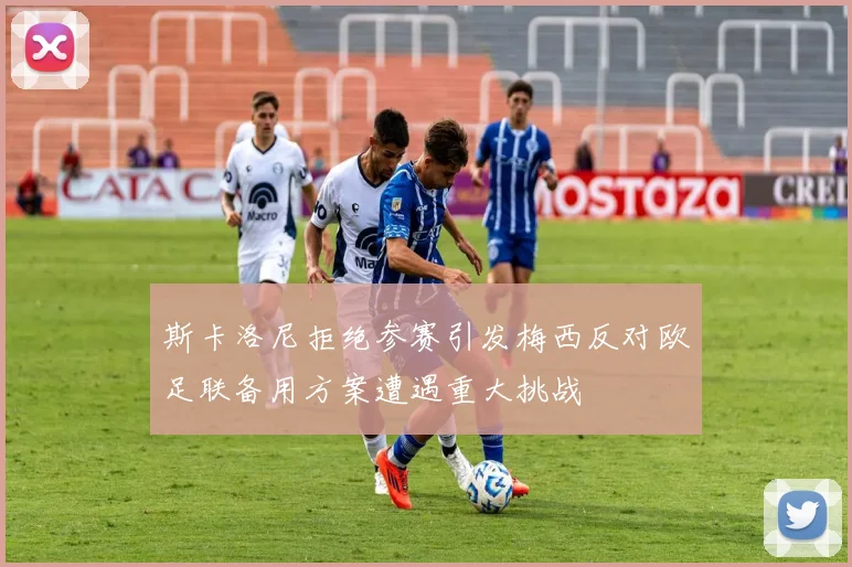 斯卡洛尼拒绝参赛引发梅西反对欧足联备用方案遭遇重大挑战